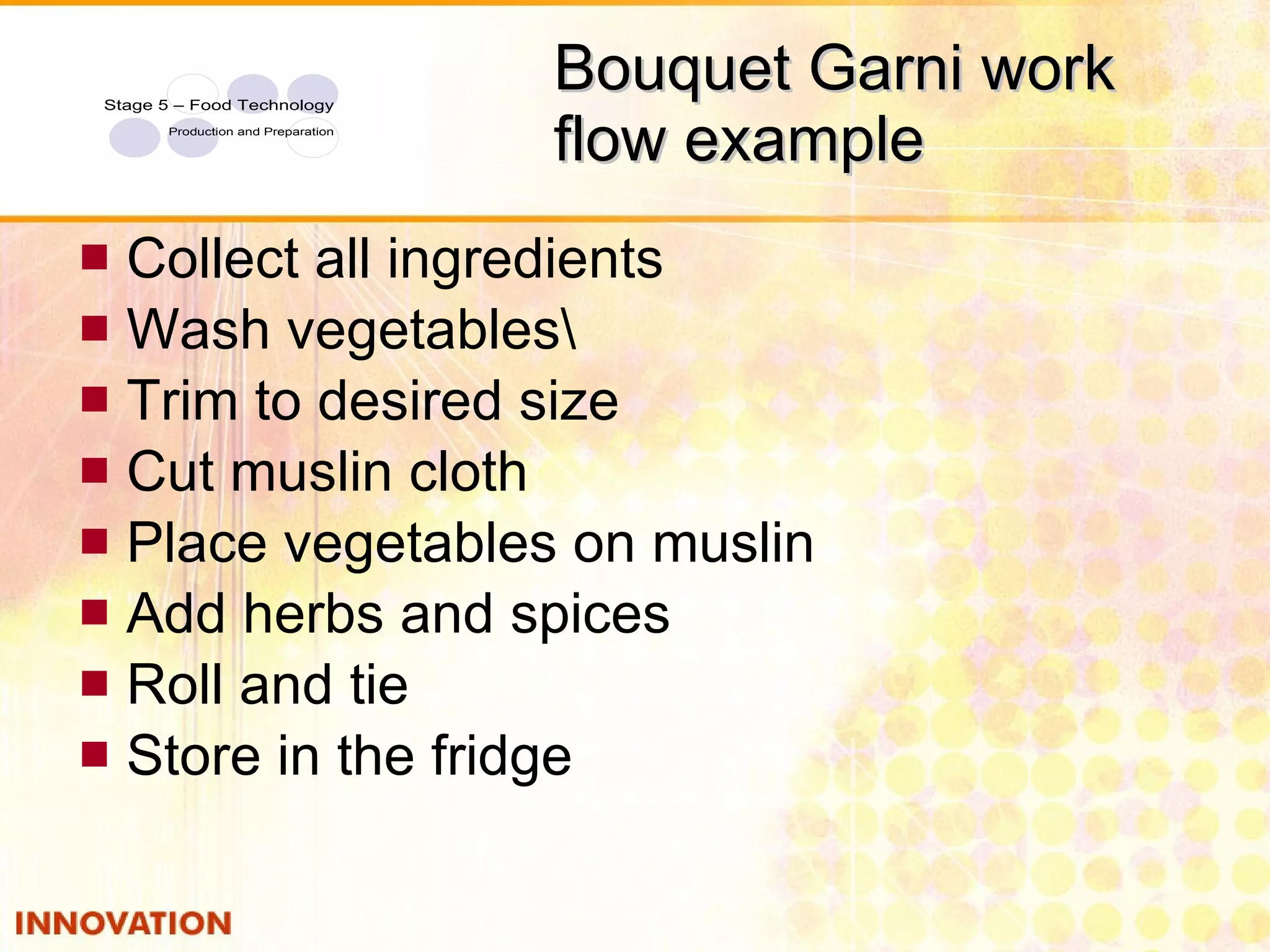 Bouquet Garni work flow example Collect all ingredients Wash vegetables\ Trim to desired size Cut muslin cloth Place vegetables on muslin Add herbs and spices Roll and tie Store in the fridge 