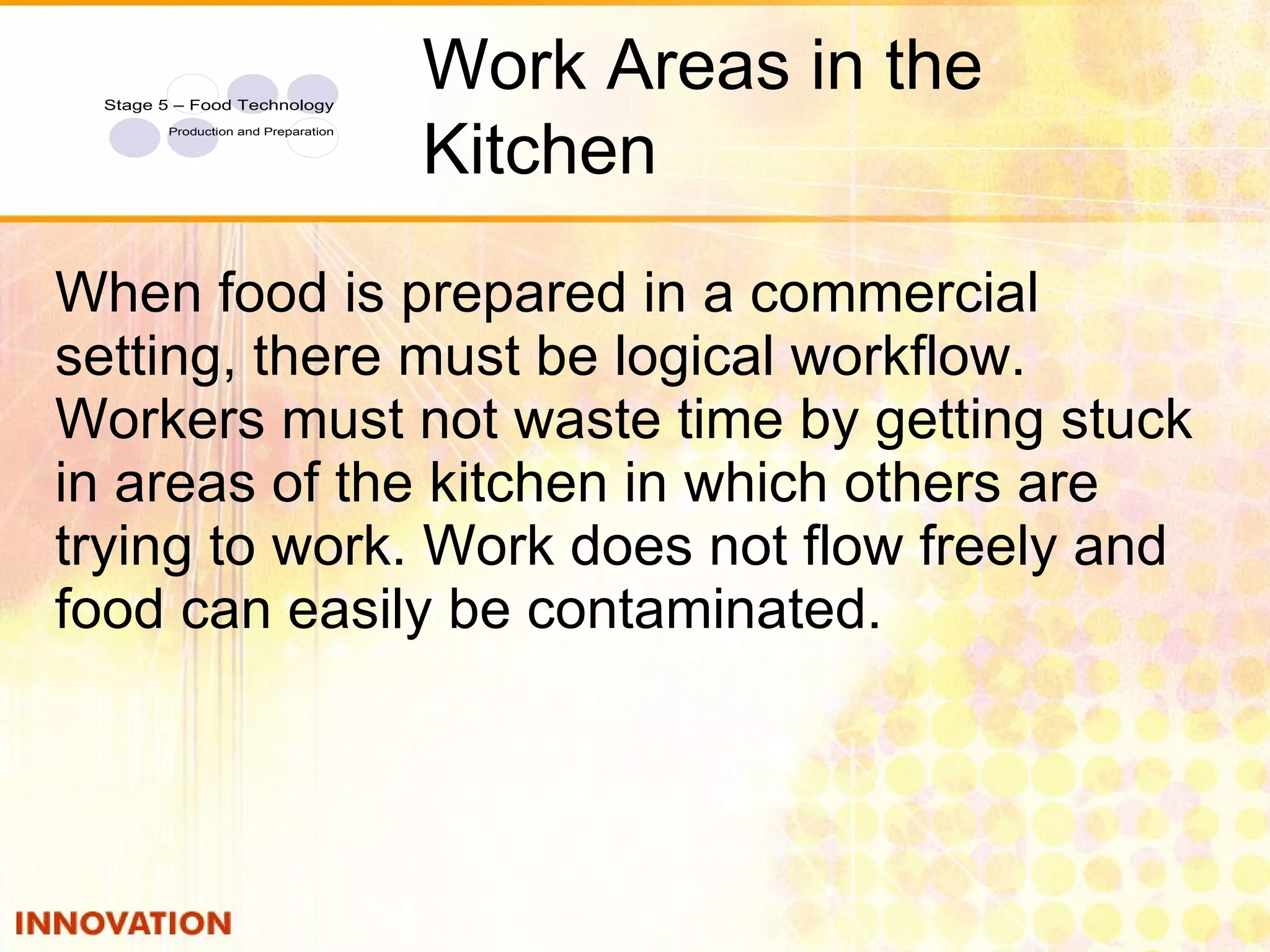 2 When food is prepared in a commercial setting, there must be logical workflow. Workers must not waste time by getting stuck in areas of the kitchen in which others are trying to work. Work does not flow freely and food can easily be contaminated. Work Areas in the Kitchen 