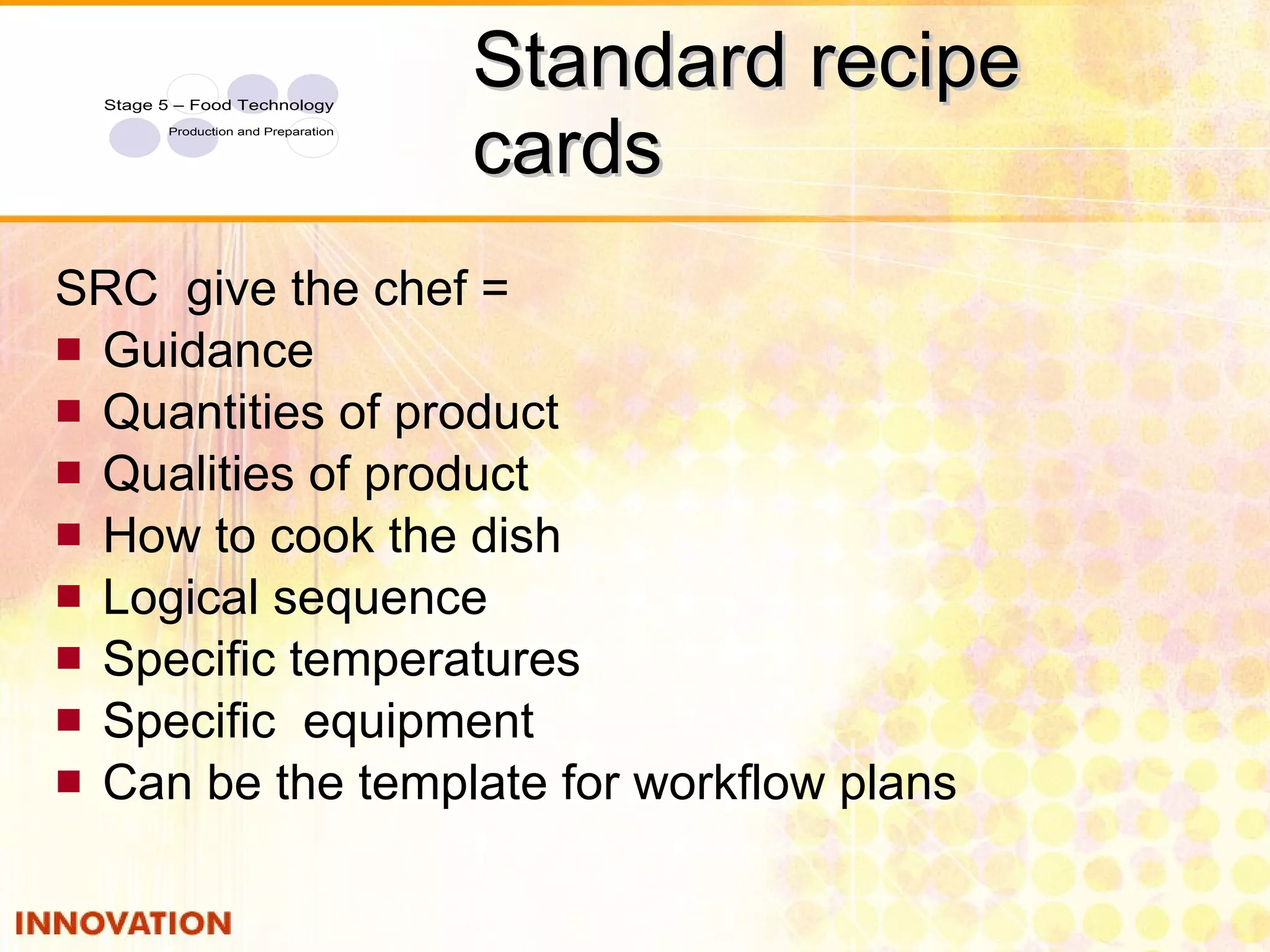 Standard recipe cards SRC  give the chef = Guidance Quantities of product Qualities of product How to cook the dish Logical sequence Specific temperatures Specific  equipment Can be the template for workflow plans 