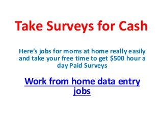 Take Surveys for Cash
Here’s jobs for moms at home really easily
and take your free time to get $500 hour a
day Paid Surveys
Work from home data entry
jobs
 