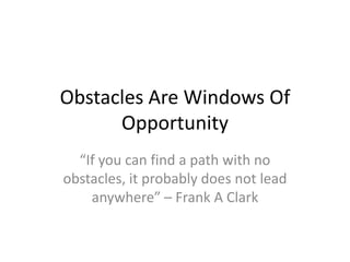 Obstacles Are Windows Of
      Opportunity
  “If you can find a path with no
obstacles, it probably does not lead
    anywhere” – Frank A Clark
 