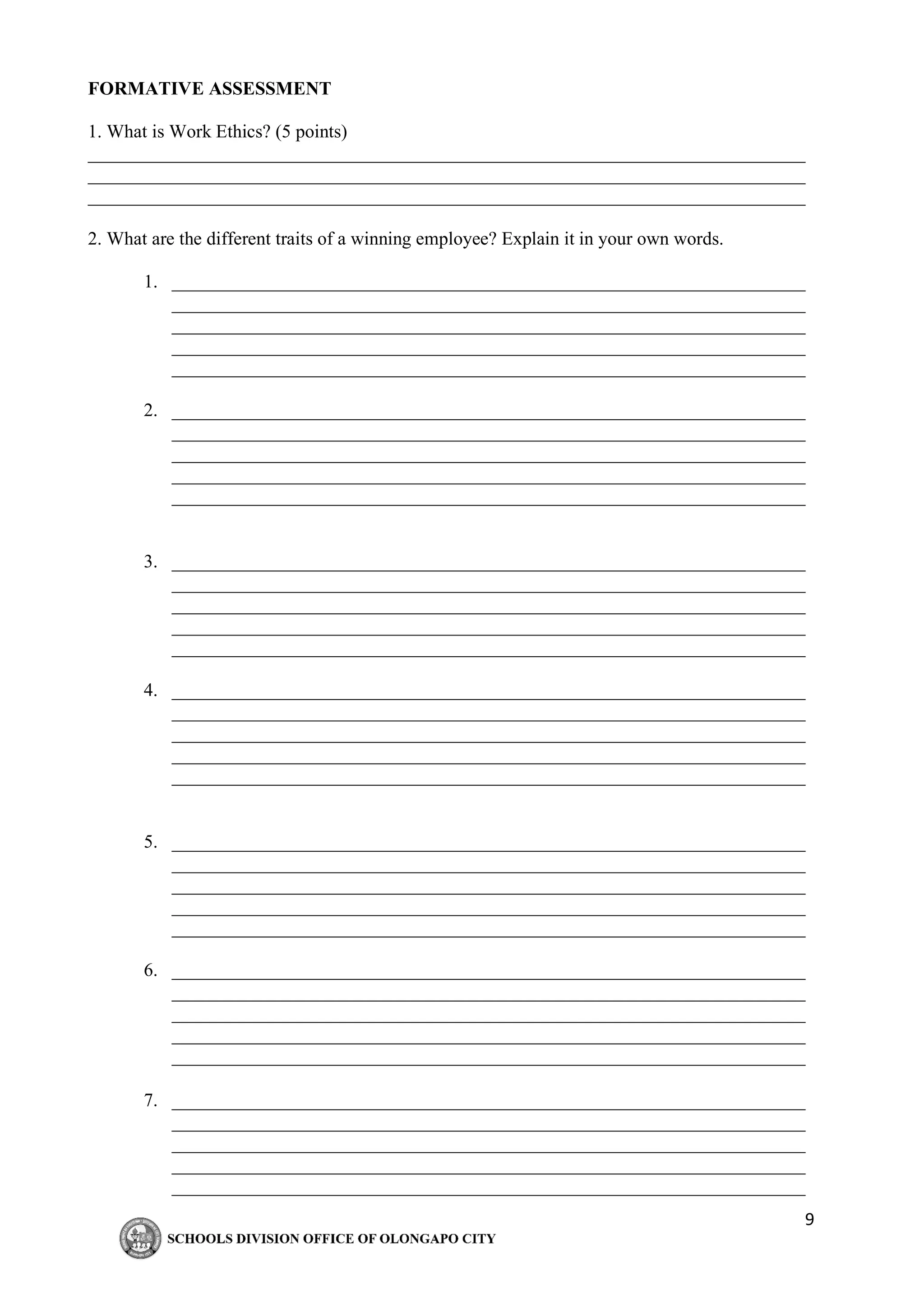 9
FORMATIVE ASSESSMENT
1. What is Work Ethics? (5 points)
_____________________________________________________________________________
_____________________________________________________________________________
_____________________________________________________________________________
2. What are the different traits of a winning employee? Explain it in your own words.
1. ____________________________________________________________________
____________________________________________________________________
____________________________________________________________________
____________________________________________________________________
____________________________________________________________________
2. ____________________________________________________________________
____________________________________________________________________
____________________________________________________________________
____________________________________________________________________
____________________________________________________________________
3. ____________________________________________________________________
____________________________________________________________________
____________________________________________________________________
____________________________________________________________________
____________________________________________________________________
4. ____________________________________________________________________
____________________________________________________________________
____________________________________________________________________
____________________________________________________________________
____________________________________________________________________
5. ____________________________________________________________________
____________________________________________________________________
____________________________________________________________________
____________________________________________________________________
____________________________________________________________________
6. ____________________________________________________________________
____________________________________________________________________
____________________________________________________________________
____________________________________________________________________
____________________________________________________________________
7. ____________________________________________________________________
____________________________________________________________________
____________________________________________________________________
____________________________________________________________________
____________________________________________________________________
 