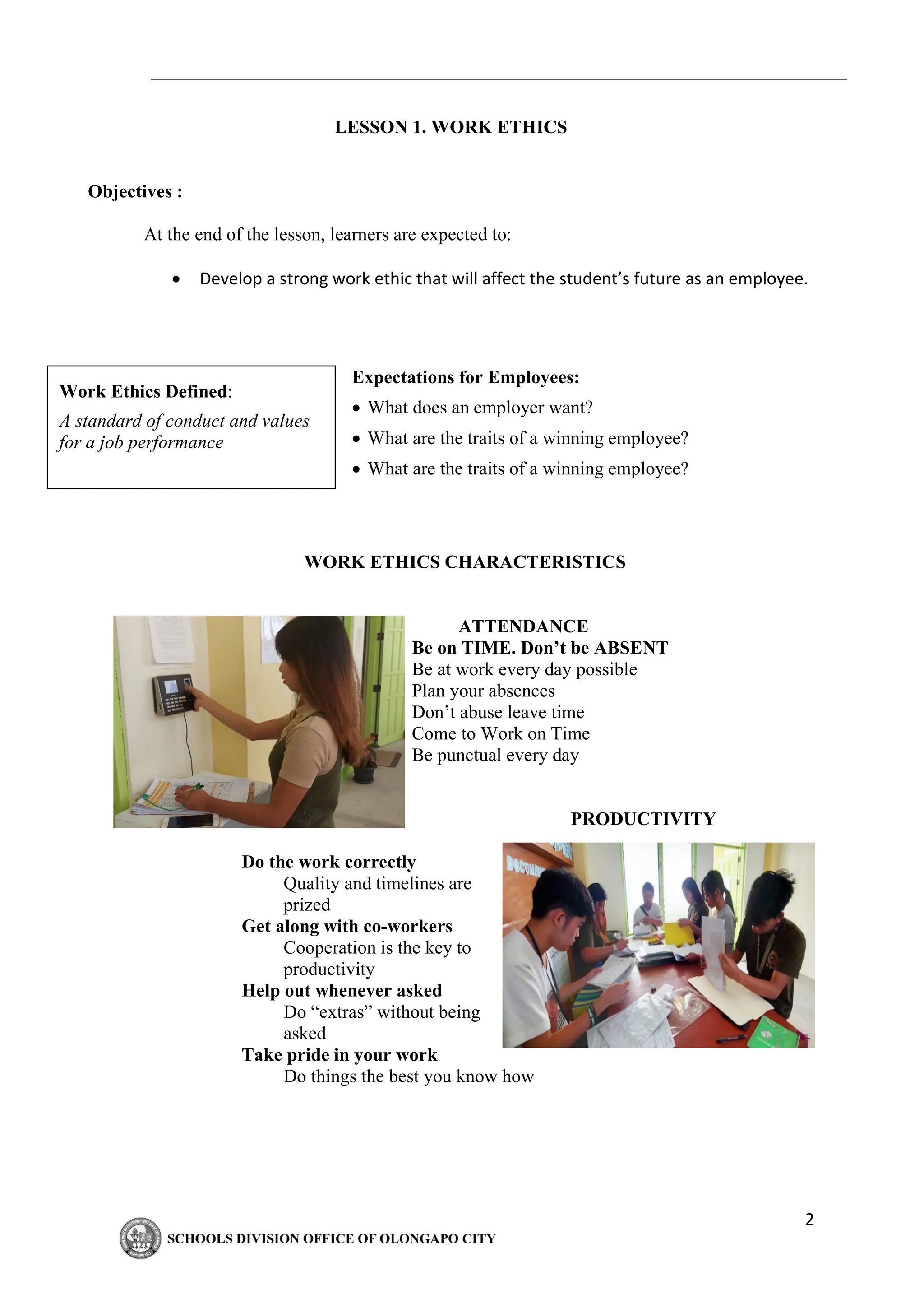 2
LESSON 1. WORK ETHICS
Objectives :
At the end of the lesson, learners are expected to:
• Develop a strong work ethic that will affect the student’s future as an employee.
Expectations for Employees:
• What does an employer want?
• What are the traits of a winning employee?
• What are the traits of a winning employee?
WORK ETHICS CHARACTERISTICS
ATTENDANCE
Be on TIME. Don’t be ABSENT
Be at work every day possible
Plan your absences
Don’t abuse leave time
Come to Work on Time
Be punctual every day
PRODUCTIVITY
Do the work correctly
Quality and timelines are
prized
Get along with co-workers
Cooperation is the key to
productivity
Help out whenever asked
Do “extras” without being
asked
Take pride in your work
Do things the best you know how
Work Ethics Defined:
A standard of conduct and values
for a job performance
 