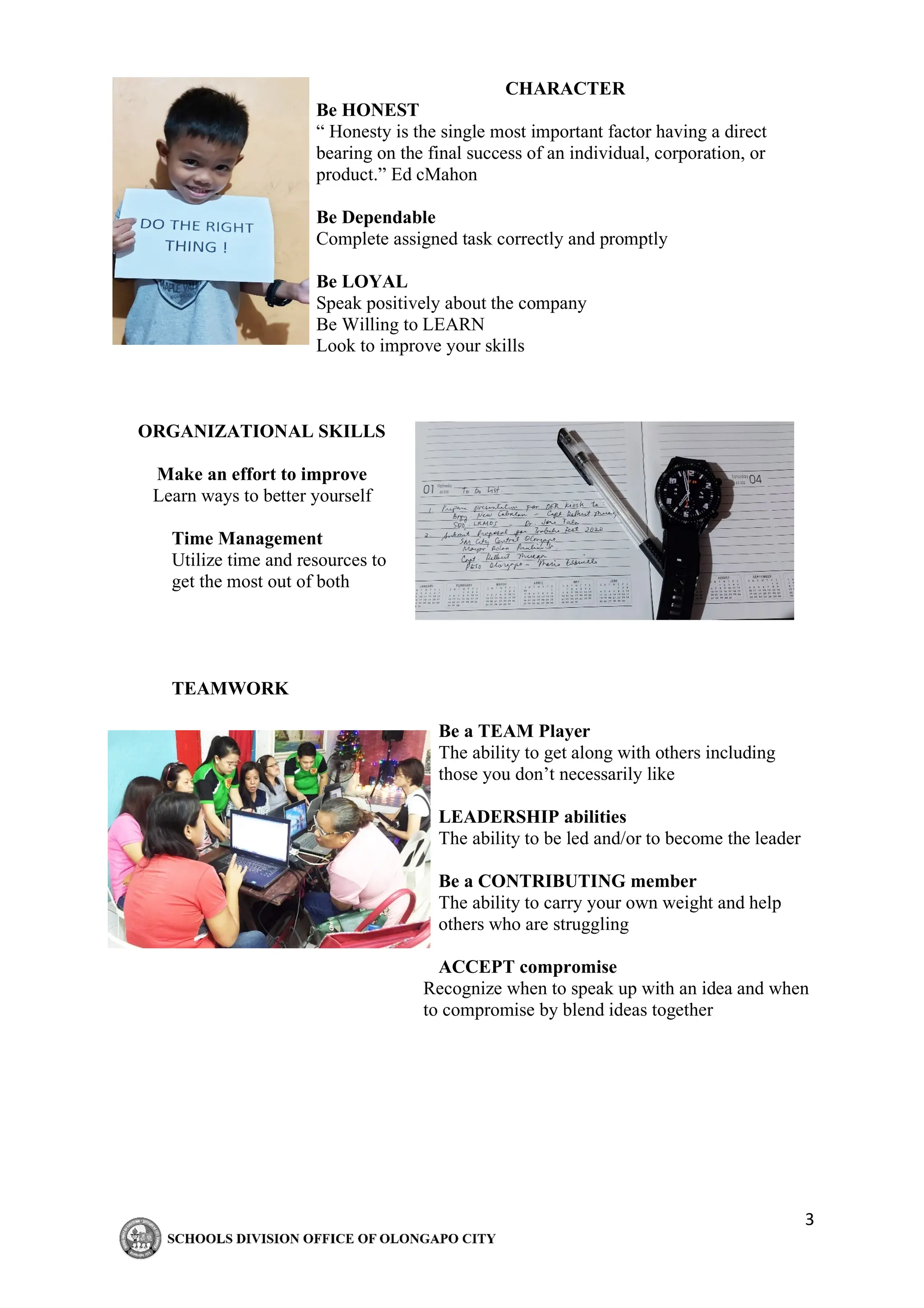 3
CHARACTER
Be HONEST
“ Honesty is the single most important factor having a direct
bearing on the final success of an individual, corporation, or
product.” Ed cMahon
Be Dependable
Complete assigned task correctly and promptly
Be LOYAL
Speak positively about the company
Be Willing to LEARN
Look to improve your skills
ORGANIZATIONAL SKILLS
Make an effort to improve
Learn ways to better yourself
Time Management
Utilize time and resources to
get the most out of both
TEAMWORK
Be a TEAM Player
The ability to get along with others including
those you don’t necessarily like
LEADERSHIP abilities
The ability to be led and/or to become the leader
Be a CONTRIBUTING member
The ability to carry your own weight and help
others who are struggling
ACCEPT compromise
Recognize when to speak up with an idea and when
to compromise by blend ideas together
 