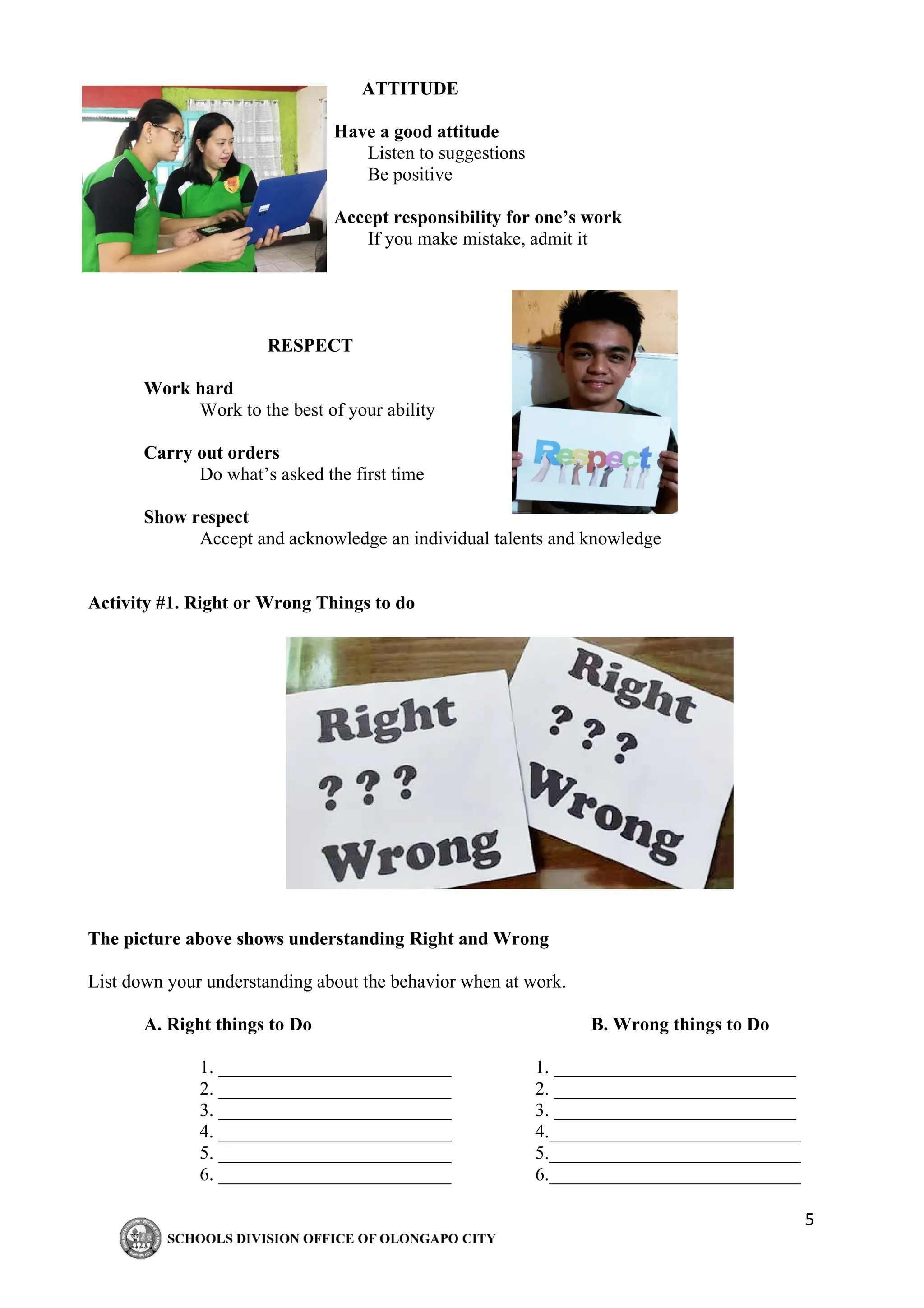 5
ATTITUDE
Have a good attitude
Listen to suggestions
Be positive
Accept responsibility for one’s work
If you make mistake, admit it
RESPECT
Work hard
Work to the best of your ability
Carry out orders
Do what’s asked the first time
Show respect
Accept and acknowledge an individual talents and knowledge
Activity #1. Right or Wrong Things to do
The picture above shows understanding Right and Wrong
List down your understanding about the behavior when at work.
A. Right things to Do B. Wrong things to Do
1. _________________________ 1. __________________________
2. _________________________ 2. __________________________
3. _________________________ 3. __________________________
4. _________________________ 4.___________________________
5. _________________________ 5.___________________________
6. _________________________ 6.___________________________
 