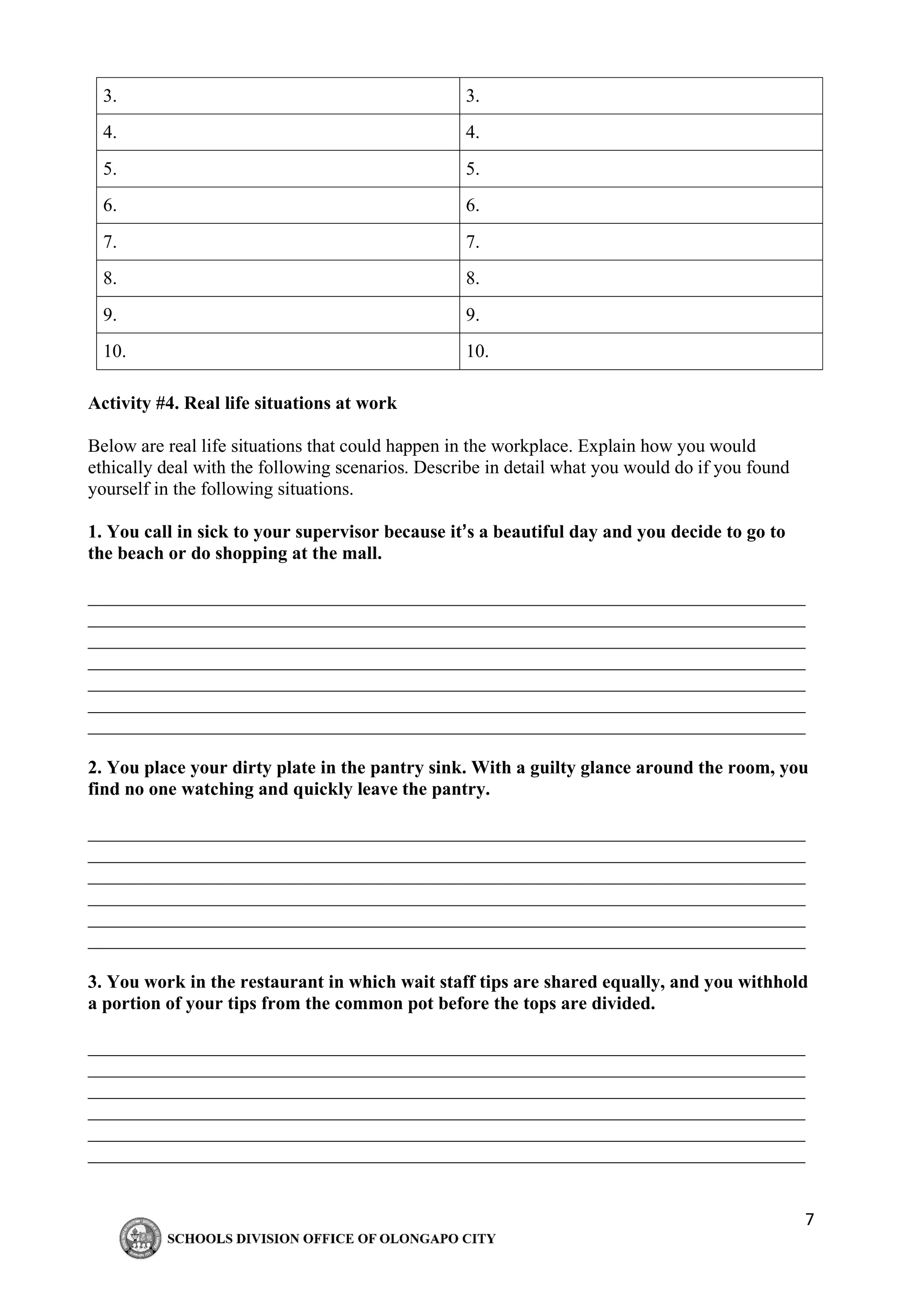 7
3. 3.
4. 4.
5. 5.
6. 6.
7. 7.
8. 8.
9. 9.
10. 10.
Activity #4. Real life situations at work
Below are real life situations that could happen in the workplace. Explain how you would
ethically deal with the following scenarios. Describe in detail what you would do if you found
yourself in the following situations.
1. You call in sick to your supervisor because it’s a beautiful day and you decide to go to
the beach or do shopping at the mall.
_____________________________________________________________________________
_____________________________________________________________________________
_____________________________________________________________________________
_____________________________________________________________________________
_____________________________________________________________________________
_____________________________________________________________________________
_____________________________________________________________________________
2. You place your dirty plate in the pantry sink. With a guilty glance around the room, you
find no one watching and quickly leave the pantry.
_____________________________________________________________________________
_____________________________________________________________________________
_____________________________________________________________________________
_____________________________________________________________________________
_____________________________________________________________________________
_____________________________________________________________________________
3. You work in the restaurant in which wait staff tips are shared equally, and you withhold
a portion of your tips from the common pot before the tops are divided.
_____________________________________________________________________________
_____________________________________________________________________________
_____________________________________________________________________________
_____________________________________________________________________________
_____________________________________________________________________________
_____________________________________________________________________________
 