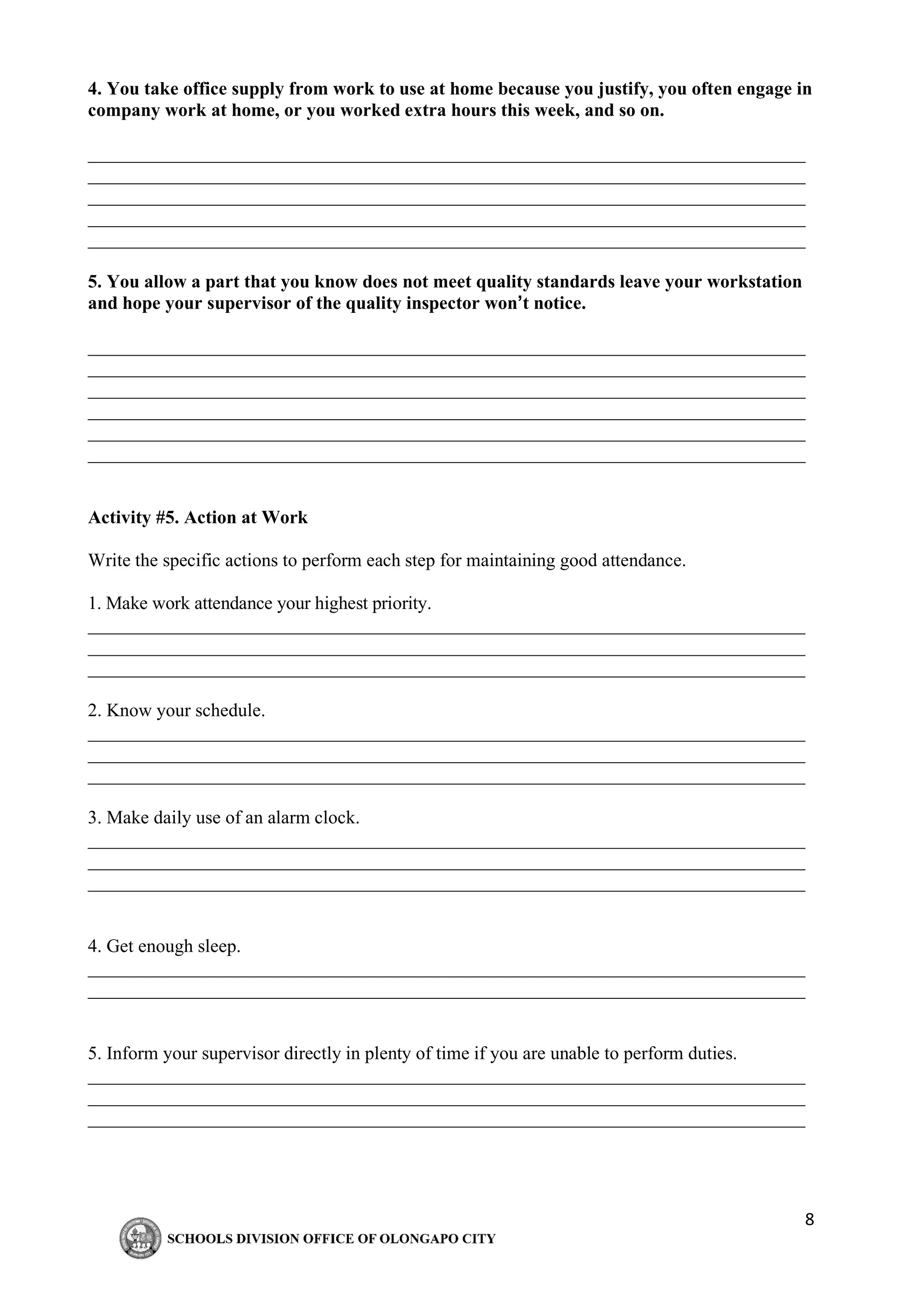 8
4. You take office supply from work to use at home because you justify, you often engage in
company work at home, or you worked extra hours this week, and so on.
_____________________________________________________________________________
_____________________________________________________________________________
_____________________________________________________________________________
_____________________________________________________________________________
_____________________________________________________________________________
5. You allow a part that you know does not meet quality standards leave your workstation
and hope your supervisor of the quality inspector won’t notice.
_____________________________________________________________________________
_____________________________________________________________________________
_____________________________________________________________________________
_____________________________________________________________________________
_____________________________________________________________________________
_____________________________________________________________________________
Activity #5. Action at Work
Write the specific actions to perform each step for maintaining good attendance.
1. Make work attendance your highest priority.
_____________________________________________________________________________
_____________________________________________________________________________
_____________________________________________________________________________
2. Know your schedule.
_____________________________________________________________________________
_____________________________________________________________________________
_____________________________________________________________________________
3. Make daily use of an alarm clock.
_____________________________________________________________________________
_____________________________________________________________________________
_____________________________________________________________________________
4. Get enough sleep.
_____________________________________________________________________________
_____________________________________________________________________________
5. Inform your supervisor directly in plenty of time if you are unable to perform duties.
_____________________________________________________________________________
_____________________________________________________________________________
_____________________________________________________________________________
 