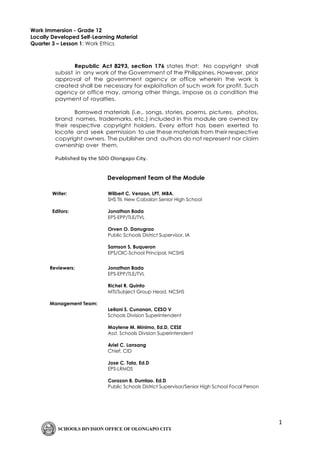 1
Work Immersion - Grade 12
Locally Developed Self-Learning Material
Quarter 3 – Lesson 1: Work Ethics
Republic Act 8293, section 176 states that: No copyright shall
subsist in any work of the Government of the Philippines. However, prior
approval of the government agency or office wherein the work is
created shall be necessary for exploitation of such work for profit. Such
agency or office may, among other things, impose as a condition the
payment of royalties.
Borrowed materials (i.e., songs, stories, poems, pictures, photos,
brand names, trademarks, etc.) included in this module are owned by
their respective copyright holders. Every effort has been exerted to
locate and seek permission to use these materials from their respective
copyright owners. The publisher and authors do not represent nor claim
ownership over them.
Published by the SDO Olongapo City.
Development Team of the Module
Writer: Wilbert C. Venzon, LPT, MBA.
SHS TII, New Cabalan Senior High School
Editors: Jonathan Bada
EPS-EPP/TLE/TVL
Orven O. Danugrao
Public Schools District Supervisor, IA
Samson S. Buqueron
EPS/OIC-School Principal, NCSHS
Reviewers: Jonathan Bada
EPS-EPP/TLE/TVL
Richel R. Quinto
MTI/Subject Group Head, NCSHS
Management Team:
Leilani S. Cunanan, CESO V
Schools Division Superintendent
Maylene M. Minimo, Ed.D, CESE
Asst. Schools Division Superintendent
Ariel C. Lansang
Chief, CID
Jose C. Tala, Ed.D
EPS-LRMDS
Corazon B. Dumlao. Ed.D
Public Schools District Supervisor/Senior High School Focal Person
 