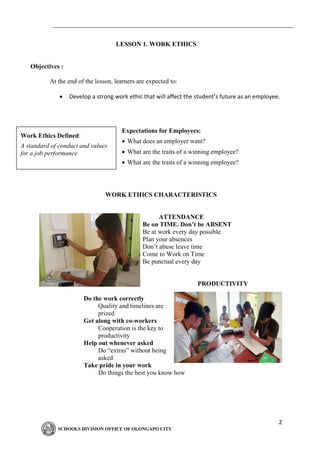 2
LESSON 1. WORK ETHICS
Objectives :
At the end of the lesson, learners are expected to:
• Develop a strong work ethic that will affect the student’s future as an employee.
Expectations for Employees:
• What does an employer want?
• What are the traits of a winning employee?
• What are the traits of a winning employee?
WORK ETHICS CHARACTERISTICS
ATTENDANCE
Be on TIME. Don’t be ABSENT
Be at work every day possible
Plan your absences
Don’t abuse leave time
Come to Work on Time
Be punctual every day
PRODUCTIVITY
Do the work correctly
Quality and timelines are
prized
Get along with co-workers
Cooperation is the key to
productivity
Help out whenever asked
Do “extras” without being
asked
Take pride in your work
Do things the best you know how
Work Ethics Defined:
A standard of conduct and values
for a job performance
 