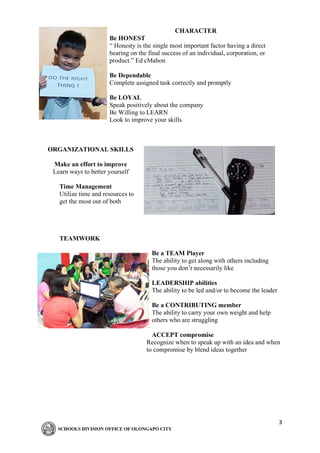 3
CHARACTER
Be HONEST
“ Honesty is the single most important factor having a direct
bearing on the final success of an individual, corporation, or
product.” Ed cMahon
Be Dependable
Complete assigned task correctly and promptly
Be LOYAL
Speak positively about the company
Be Willing to LEARN
Look to improve your skills
ORGANIZATIONAL SKILLS
Make an effort to improve
Learn ways to better yourself
Time Management
Utilize time and resources to
get the most out of both
TEAMWORK
Be a TEAM Player
The ability to get along with others including
those you don’t necessarily like
LEADERSHIP abilities
The ability to be led and/or to become the leader
Be a CONTRIBUTING member
The ability to carry your own weight and help
others who are struggling
ACCEPT compromise
Recognize when to speak up with an idea and when
to compromise by blend ideas together
 