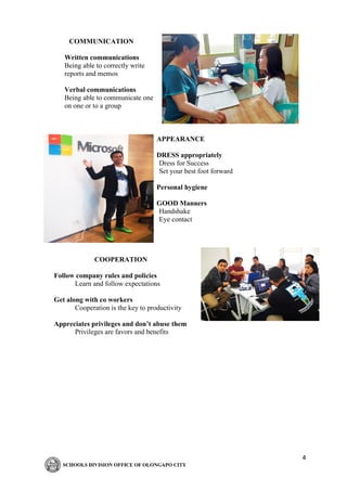 4
COMMUNICATION
Written communications
Being able to correctly write
reports and memos
Verbal communications
Being able to communicate one
on one or to a group
APPEARANCE
DRESS appropriately
Dress for Success
Set your best foot forward
Personal hygiene
GOOD Manners
Handshake
Eye contact
COOPERATION
Follow company rules and policies
Learn and follow expectations
Get along with co workers
Cooperation is the key to productivity
Appreciates privileges and don’t abuse them
Privileges are favors and benefits
 