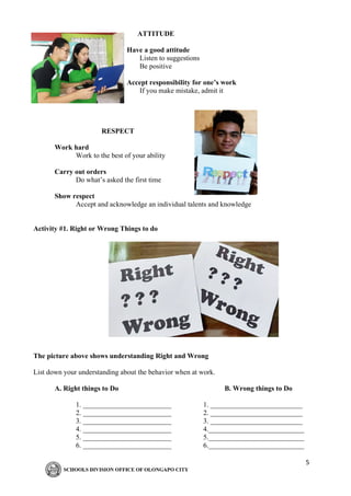 5
ATTITUDE
Have a good attitude
Listen to suggestions
Be positive
Accept responsibility for one’s work
If you make mistake, admit it
RESPECT
Work hard
Work to the best of your ability
Carry out orders
Do what’s asked the first time
Show respect
Accept and acknowledge an individual talents and knowledge
Activity #1. Right or Wrong Things to do
The picture above shows understanding Right and Wrong
List down your understanding about the behavior when at work.
A. Right things to Do B. Wrong things to Do
1. _________________________ 1. __________________________
2. _________________________ 2. __________________________
3. _________________________ 3. __________________________
4. _________________________ 4.___________________________
5. _________________________ 5.___________________________
6. _________________________ 6.___________________________
 