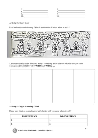 6
7. _________________________ 7.___________________________
8. _________________________ 8.___________________________
9. _________________________ 9.___________________________
10. _________________________ 10.__________________________
Activity #2. Short Story
Read and understand the story. What is work ethics all about when at work?
1. From the comics strips draw and make a short story below of what behavior will you show
when at work? SHORT STORY WHEN AT WORK…..
Activity #3. Right or Wrong Ethics
If you were hired as an employee what behavior will you show when at work?
RIGHT ETHICS WRONG ETHICS
1. 1.
2. 2.
 