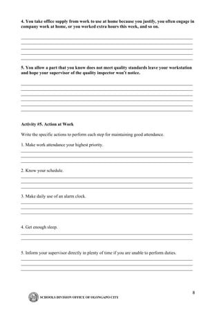 8
4. You take office supply from work to use at home because you justify, you often engage in
company work at home, or you worked extra hours this week, and so on.
_____________________________________________________________________________
_____________________________________________________________________________
_____________________________________________________________________________
_____________________________________________________________________________
_____________________________________________________________________________
5. You allow a part that you know does not meet quality standards leave your workstation
and hope your supervisor of the quality inspector won’t notice.
_____________________________________________________________________________
_____________________________________________________________________________
_____________________________________________________________________________
_____________________________________________________________________________
_____________________________________________________________________________
_____________________________________________________________________________
Activity #5. Action at Work
Write the specific actions to perform each step for maintaining good attendance.
1. Make work attendance your highest priority.
_____________________________________________________________________________
_____________________________________________________________________________
_____________________________________________________________________________
2. Know your schedule.
_____________________________________________________________________________
_____________________________________________________________________________
_____________________________________________________________________________
3. Make daily use of an alarm clock.
_____________________________________________________________________________
_____________________________________________________________________________
_____________________________________________________________________________
4. Get enough sleep.
_____________________________________________________________________________
_____________________________________________________________________________
5. Inform your supervisor directly in plenty of time if you are unable to perform duties.
_____________________________________________________________________________
_____________________________________________________________________________
_____________________________________________________________________________
 