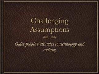 Challenging
         Assumptions
Older people’s attitudes to technology and
                 cooking
 