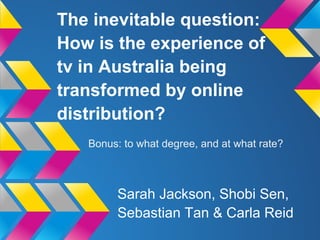 The inevitable question:
How is the experience of
tv in Australia being
transformed by online
distribution?
Sarah Jackson, Shobi Sen,
Sebastian Tan & Carla Reid
Bonus: to what degree, and at what rate?
 