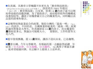 在英國，其教育主管機關不但更名為「教育與技術部」 （ Department for Education and Skills ） ，該部更在 2005 年提出「 14~19 ：教育與技能」白皮書，倡導 14 歲的孩子就可以開始學徒般的技藝訓練，為了協助孩子，政府提供校外的機構或技專校院等，讓孩子有機會確立自己的職業性向，同時輔以高品質的指導和建言。 這種學校與就業結合的政策，類似台灣的「最後一哩」 （ last mile ） 的設計。不同的是，台灣畢業即就業的「最後一哩」政策的適用對象是大學生，但英國卻是 14 歲的孩子，而且職業的種類相當多元，無論公司規模大小、產業類別、工作性質等五花八門。 提早發現興趣，從 13 歲開始，讓孩子迎向未來，已是趨勢。 回看台灣，今年大學聯考，各類組的第一志願依然延續歷年結果： 台大法律、台大電機、台大醫科 。 16 萬學子寒窗苦讀，就希望超越同儕，在志願卡上能填上上述科系。 