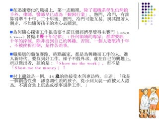 在迅速變化的職場上，第一志願裡， 除了電機系學生仍然搶手外，律師、醫師早已成為「艱困行業」 。熱門、冷門，有誰算得準？十年、二十年後，熱門、冷門可能互易。與其跟著人潮走，不如隨著孩子的本心去探索。 為何隨心探索工作很重要？諾貝爾經濟學獎得主賽門 （ Herbert A. Simon ） 曾提出 「十年定律」：任何領域的專家，都需要經歷十年的淬煉。除非找到自己的興趣，否則，一個人要堅持十年，不被挫折打倒，是件苦差事。 職場版的龜兔賽跑，終點贏家，都是為興趣而工作的人。進入新時代，要找到好工作，梯子不假外求，就在自己的興趣上。所以傑出者，談的是： 「 Show me the work 」， 而不是 「 Show me the money 」！ 村上龍 就是一例。 54 歲的他接受本刊專訪時，自述：「我是一個創造性強，卻協調性差的孩子，從小到大就一直被大人認為，不適合當上班族或從事規律工作。」 