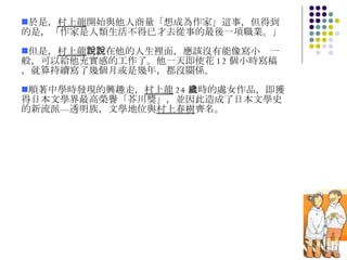 於是， 村上龍 開始與他人商量「想成為作家」這事，但得到的是，「作家是人類生活不得已才去從事的最後一項職業。」 但是， 村上龍 說，在他的人生裡面，應該沒有能像寫小說一般，可以給他充實感的工作了。他一天即使花 12 個小時寫稿，就算持續寫了幾個月或是幾年，都沒關係。 順著中學時發現的興趣走， 村上龍 24 歲時的處女作品，即獲得日本文學界最高榮譽「芥川獎」，並因此造成了日本文學史的新流派—透明族，文學地位與 村上春樹 齊名。 