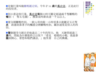 有個行業叫做 雛鴨鑑定師 ，今年才 31 歲的 吳政憲 ，正是此行的佼佼者。 別小看這份行業， 吳政憲 每個小時可鑑定超過兩千隻雛鴨的性別（每隻五毛錢），換算成時薪高達一千元以上。 要分辨雛鴨性別，一般人用肉眼一小時頂多只能鑑定五百隻，吳政憲則靠著手的觸感分辨雛鴨性別，鑑別速度是別人的四倍。 這個競爭力源自於他過去二十年的努力，他每天練習超過三小時，問他為什麼能持之以恆？「看見黃橙橙的小鴨，我就會感到開心，會想和牠們講話，」他笑著說自己的興趣。 