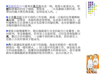 思源焰花 公司 董事長 吳思源 也是一例。他從小就愛玩火，曾差點將鄰居的房子燒掉，對他來說，「火花劃破天際的那，所帶出的滿天煙花與迷霧，是相當迷人的。」 走進 吳思源 五坪不到的工作室裡，超過一百瓶的化學藥劑映入眼簾，這裡是吳思源的創意發想地，也是他生財的地方。這些藥劑有左右著煙火是否光彩奪目的顯色劑，也有影響煙火能否順利爆炸的氧化劑。 要從百餘種藥劑中，挑出幾樣進行完美的組合已是難事；如何排列，更是個藝術。若再加上包裝材質、引信長度與點燃方式，數以百計的變因，一分鐘不到的煙火效果，恐怕要花上吳思源上百次的嘗試才能成功。 「只要讓我看過煙火留下的餘燼，我就有把握在一個星期內開發出一模一樣的煙火。」別人眼中的危險工作，卻是他生命中的成就感動力。他屢次扮演國慶煙火的幕後功臣，甚至連國際知名爆破藝術家蔡國強所使用的煙火，也出自他之手。 