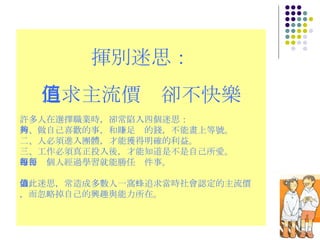 揮別迷思： 追求主流價值卻不快樂 許多人在選擇職業時，卻常陷入四個迷思： 一、做自己喜歡的事，和賺足夠的錢，不能畫上等號。 二、人必須進入團體，才能獲得明確的利益。 三、工作必須真正投入後，才能知道是不是自己所愛。 四、每個人經過學習就能勝任每件事。 如此迷思，常造成多數人一窩蜂追求當時社會認定的主流價值，而忽略掉自己的興趣與能力所在。 
