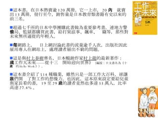 這本書，在日本熱賣逾 120 萬冊。它一上市， 20 天內就賣出 13 萬冊，發行至今，銷售量是日本教育類書籍有史以來的前三名。 超過七千所的日本中學團購此書做為重要參考書，連地方警察局、監獄都購買此書，給打架滋事、飆車、偷竊等，那些對未來無所適從的年輕人。 在網路上，每日上網討論此書的流量逾千人次，出版社因此雇用專人在網站上，處理讀者層出不窮的問題。 這是與 村上春樹 齊名，日本暢銷作家 村上龍 的最新著作：《工作大未來——從十三歲開始迎向世界》 （編按：日文書名為《十三歲的 Hello Work 》）。 這本書介紹了 514 種職業，雖然只是一部工作大百科，卻讓人們開啟了對工作的想像力。也因此，這本原來設定要給兒童與家長看的書， 19 至 29 歲的讀者竟然也多達 33 萬人，比率高達 27.4% 。 