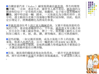 台灣富豪汽車（ Volvo ）顧客服務處長 姚祖瑋 ，學生時期桀驁不馴、一天到晚惹是生非，儘管旁人都不看好， 姚祖瑋 的父親卻相信兒子一定有他的天賦。他觀察，兒子從小就對機械有興趣，國中時送他一輛腳踏車，一天後就化為分散的零件；高中時，還主動到台北橋下找報廢引擎帶回家拆解。因此，他決定引導兒子，將興趣轉化為將來的事業。 當 姚祖瑋 退伍考上 淡江夜大機械系 後，父親不准他找能吹冷氣的工作，要求他進職訓中心。半年後， 姚祖瑋 又奉父親之命，在台北社子鐵工廠當學徒。磨了一年，他對鐵工廠的五大切削加工機具：車、刨、銑、鑽、磨等機床，都已可熟悉操作。 這些經驗，一如父親所預期，成為日後他工作上的技能。畢業後，他進入 汎德汽車 ，公司一輛新進口的 BMW M3 跑車，一直無法通過噪音檢測，是他將流體力學理論與黑手實務結合，才讓這部跑車能在台灣奔馳。 往後，姚祖瑋的職場表現也如魚得水，一路升至 汎德 客服經理，兩年前再轉至 富豪 汽車擔任客服處處長，年薪達兩百萬元。 