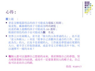 心得 : 村上龍說： 老是支解電器用品的孩子可能成為 電腦工程師 ； 染金髮、戴鼻環的孩子可能成為 時尚總監 ； 沉迷於線上遊戲的孩子可能成為 3D 畫師 ； 耽溺於情色的孩子也可能成為 小說名家 。 世界上只有兩種人。並不是「偉大的人和普通的人」，也不是「富人和窮人」 ? 而是「從事自己喜歡而且適合的工作，並以此為生」的人，以及不是那樣的人。工作就是夢想通往現實的入口。要辛苦工作抱怨連連，或是享受工作樂在其中？你，可以選擇不一樣的未來！ 每個人都可以選擇自己想要的未來，勇於開發自己的夢想，努力朝著那個方向前進，成功不一定要靠著別人的模子走，自己也可以走出自己的路。 佳佳  950917 