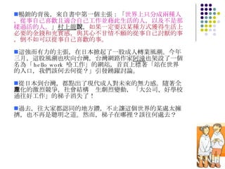 暢銷的背後，來自書中第一個主張：「 世界上只分成兩種人，從事自己喜歡且適合自己工作並藉此生活的人，以及不是那樣過活的人。 」 村上龍 說， 如果一定要以某種方式獲得生活上必要的金錢和充實感，與其心不甘情不願的從事自己討厭的事，倒不如可以從事自己喜歡的事。 這強而有力的主張，在日本掀起了一股成人轉業風潮。今年三月，這股風潮也吹向台灣，台灣網路作家 阿潼 也架設了一個名為「 hello work  哈工作」的網站，首頁上標著「站在世界的入口，我們該何去何從？」引發踴躍討論。 從日本到台灣，都點出了現代成人對未來的無力感。隨著全球化的激烈競爭，社會結構產生劇烈變動，「大公司、好學校通往好工作」的梯子消失了！ 過去，往大家都認同的地方鑽，不止讓這個世界的某處太擁擠，也不再是聰明之道。然而，梯子在哪裡？該往何處去？  