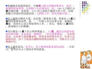 根據教育部最新統計，台灣 每八個大學應屆畢業生，就有一個選擇延後畢業 ， 比例較八年前增加近一倍 。 104 人力銀行去年所做的調查也發現： 72% 的上班族不滿意目前工作。這兩個數字背後的原因都直指： 人們對工作「沒有明確目標」 。 村上龍 提出解決方案，也是第二個重要主張，對象是 13 歲以上的兒童與家長們，他說：「年輕人在出社會之前，就應該、也能夠找到自己真正想從事的工作。」而且，要從 13 歲開始，就發掘自己的興趣。 為什麼是 13 歲？在心理學理論上， 13 歲，屬於兒童認知發展的第四個、也是最後一個階段：「形式運算階段」 。 在此階段前，兒童會大量接觸事物，對很多事情都有好奇，但進入這個階段後，孩子才能運用邏輯與抽象思維能力，判斷出自己的興趣何在。 村上龍 並認為， 好奇心，是人類發展最重要的武器 ，一旦消失，就等於失去了探索世界的能量。 