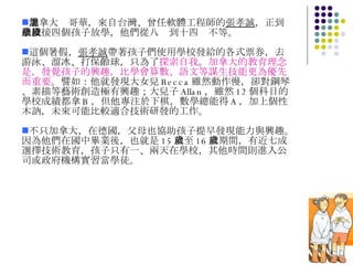加拿大溫哥華，來自台灣、曾任軟體工程師的 張孝誠 ，正到學校接四個孩子放學，他們從八歲到十四歲不等。 這個暑假， 張孝誠 帶著孩子們使用學校發給的各式票券，去游泳、溜冰、打保齡球，只為了 探索自我 。 加拿大的教育理念是，發覺孩子的興趣，比學會算數、語文等謀生技能更為優先而重要 。譬如：他就發現大女兒 Becca 雖然動作慢，卻對鋼琴、素描等藝術創造極有興趣；大兒子 Allan ，雖然 12 個科目的學校成績都拿 B ，但他專注於下棋，數學總能得 A ，加上個性木訥，未來可能比較適合技術研發的工作。  不只加拿大，在德國，父母也協助孩子提早發現能力與興趣。因為他們在國中畢業後，也就是 15 歲至 16 歲期間，有近七成選擇技術教育，孩子只有一、兩天在學校，其他時間則進入公司或政府機構實習當學徒。 