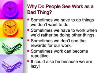 Why Do People See Work as a Bad Thing? Sometimes we have to do things we don’t want to do. Sometimes we have to work when we’d rather be doing other things. Sometimes we don’t see the rewards for our work. Sometimes work can become repetitive. It could also be because we are lazy! 