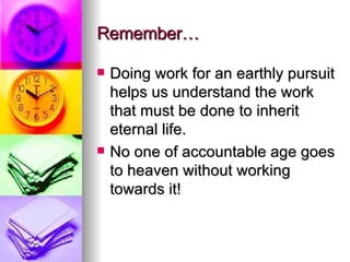 Remember… Doing work for an earthly pursuit helps us understand the work that must be done to inherit eternal life. No one of accountable age goes to heaven without working towards it! 