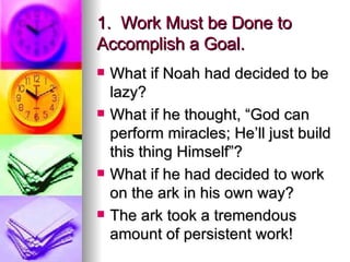 1.  Work Must be Done to Accomplish a Goal. What if Noah had decided to be lazy? What if he thought, “God can perform miracles; He’ll just build this thing Himself”? What if he had decided to work on the ark in his own way? The ark took a tremendous amount of persistent work! 