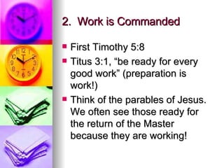 2.  Work is Commanded First Timothy 5:8 Titus 3:1, “be ready for every good work” (preparation is work!) Think of the parables of Jesus.  We often see those ready for the return of the Master because they are working! 