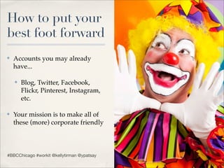 How to put your
best foot forward
✤   Accounts you may already
    have...

    ✤   Blog, Twitter, Facebook,
        Flickr, Pinterest, Instagram,
        etc.

✤   Your mission is to make all of
    these (more) corporate friendly



#BBCChicago #workit @kellytirman @ypatsay
 