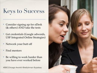 Keys to Success
✤   Consider signing up for oDesk
    (& others) AND take the tests

✤   Get credentials (Google adwords,
    USF Integrated Online Strategies)

✤   Network your butt off

✤   Find mentors

✤   Be willing to work harder than
    you have ever worked before

#BBCChicago #workit @kellytirman @ypatsay
 