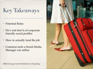 Key Takeaways

✤   Potential Roles

✤   Do’s and don’ts of corporate
    friendly social proﬁles

✤   How to actually land the job

✤   Common tools a Social Media
    Manager can utilize




#BBCChicago #workit @kellytirman @ypatsay
 