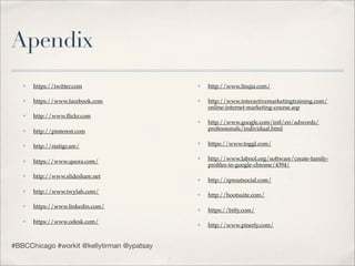 Apendix
   ✤   https://twitter.com                  ✤   http://www.linqia.com/

   ✤   https://www.facebook.com             ✤   http://www.interactivemarketingtraining.com/
                                                online-internet-marketing-course.asp
   ✤   http://www.ﬂickr.com
                                            ✤   http://www.google.com/intl/en/adwords/
   ✤   http://pinterest.com                     professionals/individual.html

   ✤   http://statigr.am/
                                            ✤   https://www.toggl.com/

   ✤   https://www.quora.com/
                                            ✤   http://www.labnol.org/software/create-family-
                                                proﬁles-in-google-chrome/4394/
   ✤   http://www.slideshare.net            ✤   http://sproutsocial.com/
   ✤   http://www.twylah.com/               ✤   http://hootsuite.com/
   ✤   https://www.linkedin.com/            ✤   https://bitly.com/
   ✤   https://www.odesk.com/               ✤   http://www.pinerly.com/


#BBCChicago #workit @kellytirman @ypatsay
 
