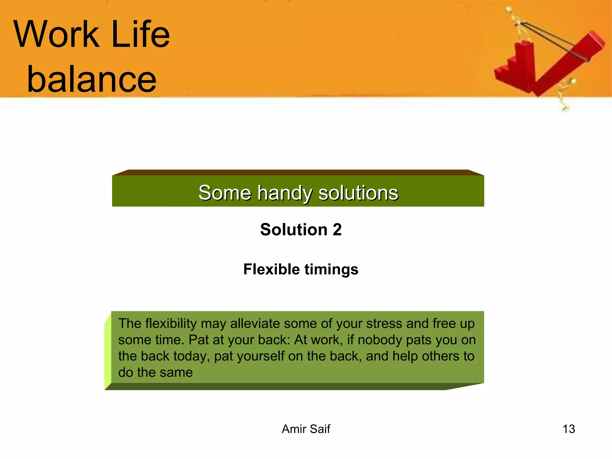 Work Life balance Some handy solutions Solution 2 Flexible timings The flexibility may alleviate some of your stress and free up some time. Pat at your back: At work, if nobody pats you on the back today, pat yourself on the back, and help others to do the same  