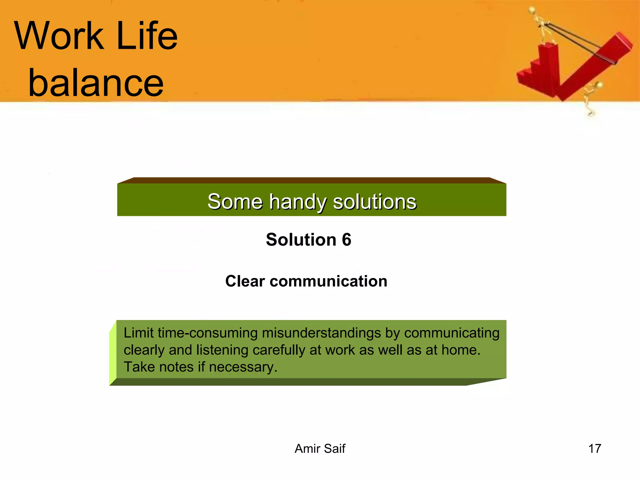 Work Life balance Some handy solutions Solution 6 Clear communication   Limit time-consuming misunderstandings by communicating clearly and listening carefully at work as well as at home. Take notes if necessary. 