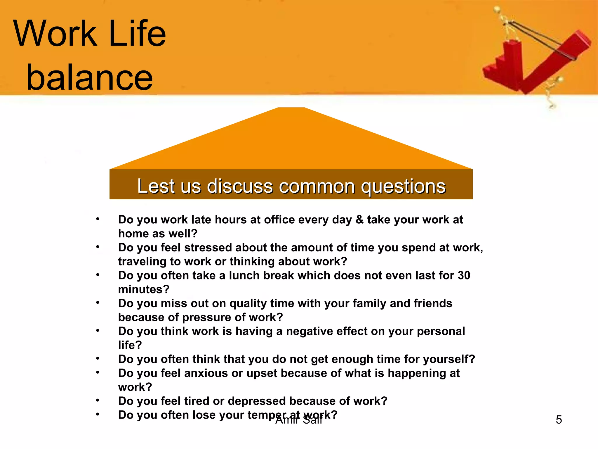 Work Life balance Lest us discuss common questions Do you work late hours at office every day & take your work at home as well?   Do you feel stressed about the amount of time you spend at work, traveling to work or thinking about work?   Do you often take a lunch break which does not even last for 30 minutes?   Do you miss out on quality time with your family and friends because of pressure of work?   Do you think work is having a negative effect on your personal life?   Do you often think that you do not get enough time for yourself?   Do you feel anxious or upset because of what is happening at work?   Do you feel tired or depressed because of work?   Do you often lose your temper at work?   