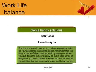 Work Life balance Some handy solutions Solution 3 Learn to say no   Practice and learn to say no, e.g., when a colleague asks for your assistance in an extra project, remember that it is okay to respectfully excuse yourself by saying no. When you quit doing the things you only do out of false sense of obligation, you will experience a wider room in your life for the activities that are meaningful to you and bring you joy. 