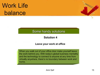 Work Life balance Some handy solutions Solution 4 Leave your work at office   When you walk out of your office door make yourself leave the work behind you. With today’s global business mentality and the technology to connect to anyone at any time from virtually anywhere, there’s no boundary between work and home.  