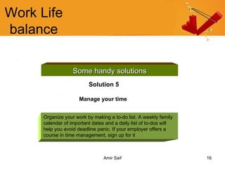 Work Life balance Some handy solutions Solution 5 Manage your time   Organize your work by making a to-do list. A weekly family calendar of important dates and a daily list of to-dos will help you avoid deadline panic. If your employer offers a course in time management, sign up for it  