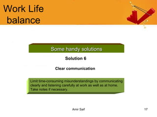 Work Life balance Some handy solutions Solution 6 Clear communication   Limit time-consuming misunderstandings by communicating clearly and listening carefully at work as well as at home. Take notes if necessary. 