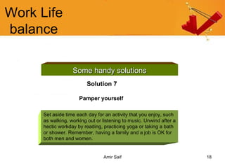 Work Life balance Some handy solutions Solution 7 Pamper yourself   Set aside time each day for an activity that you enjoy, such as walking, working out or listening to music. Unwind after a hectic workday by reading, practicing yoga or taking a bath or shower. Remember, having a family and a job is OK for both men and women. 