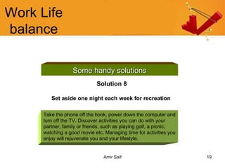 Work Life balance Some handy solutions Solution 8 Set aside one night each week for recreation   Take the phone off the hook, power down the computer and turn off the TV. Discover activities you can do with your partner, family or friends, such as playing golf, a picnic, watching a good movie etc. Managing time for activities you enjoy will rejuvenate you and your lifestyle. 