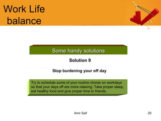 Work Life balance Some handy solutions Solution 9 Stop burdening your off day   Try to schedule some of your routine chores on workdays so that your days off are more relaxing. Take proper sleep, eat healthy food and give proper time to friends. 